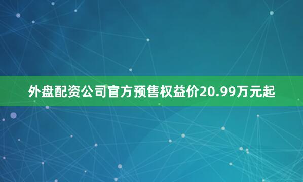 外盘配资公司官方预售权益价20.99万元起