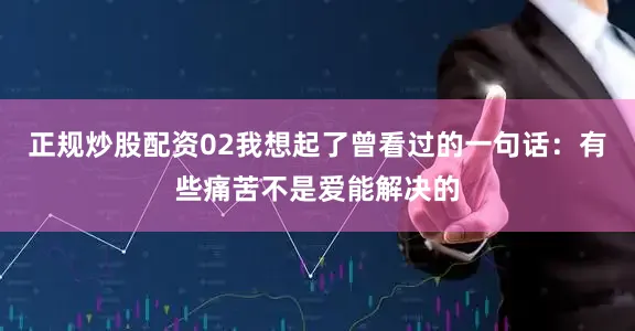 正规炒股配资02我想起了曾看过的一句话：有些痛苦不是爱能解决的