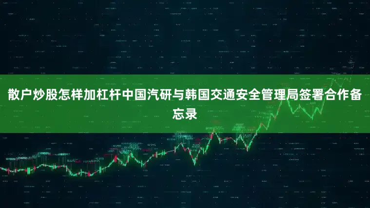 散户炒股怎样加杠杆中国汽研与韩国交通安全管理局签署合作备忘录