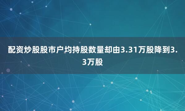 配资炒股股市户均持股数量却由3.31万股降到3.3万股